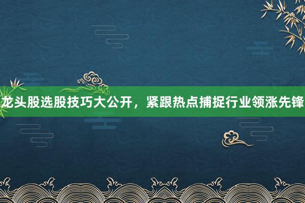 龙头股选股技巧大公开，紧跟热点捕捉行业领涨先锋