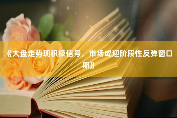 《大盘走势现积极信号，市场或迎阶段性反弹窗口期》