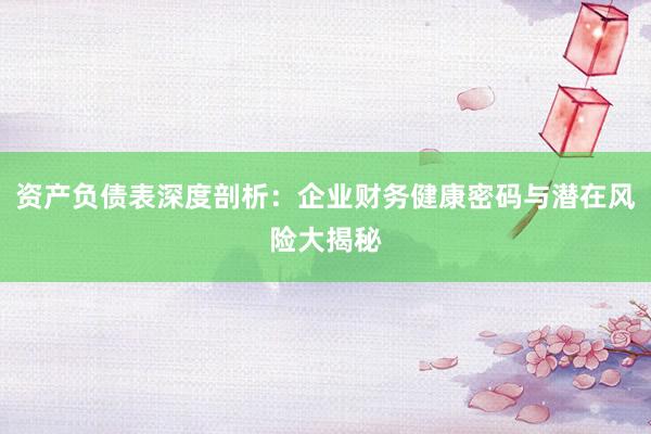 资产负债表深度剖析：企业财务健康密码与潜在风险大揭秘