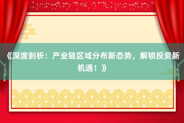 《深度剖析：产业链区域分布新态势，解锁投资新机遇！》