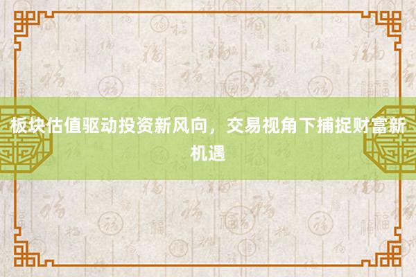 板块估值驱动投资新风向，交易视角下捕捉财富新机遇