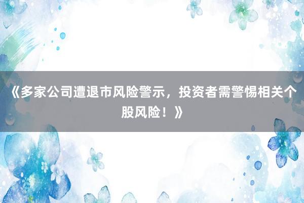 《多家公司遭退市风险警示，投资者需警惕相关个股风险！》