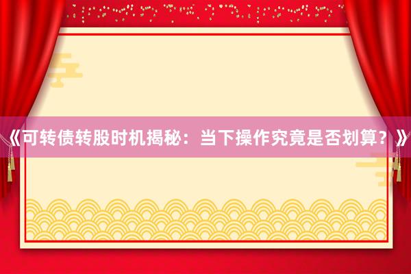 《可转债转股时机揭秘：当下操作究竟是否划算？》