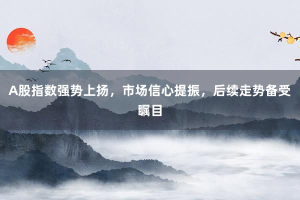 A股指数强势上扬，市场信心提振，后续走势备受瞩目