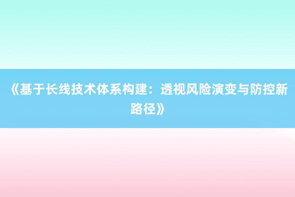 《基于长线技术体系构建：透视风险演变与防控新路径》