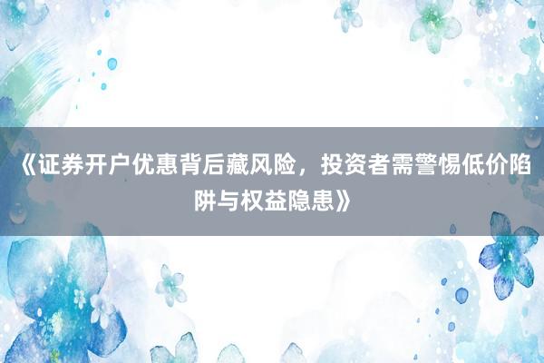 《证券开户优惠背后藏风险，投资者需警惕低价陷阱与权益隐患》