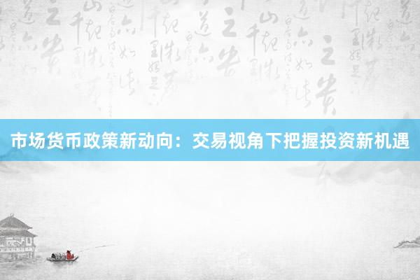 市场货币政策新动向：交易视角下把握投资新机遇