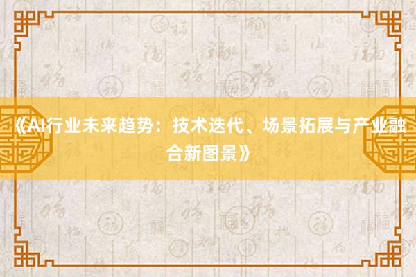 《AI行业未来趋势：技术迭代、场景拓展与产业融合新图景》