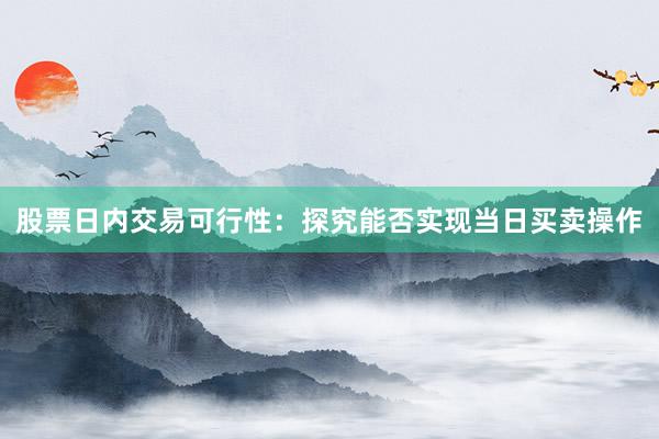 股票日内交易可行性：探究能否实现当日买卖操作