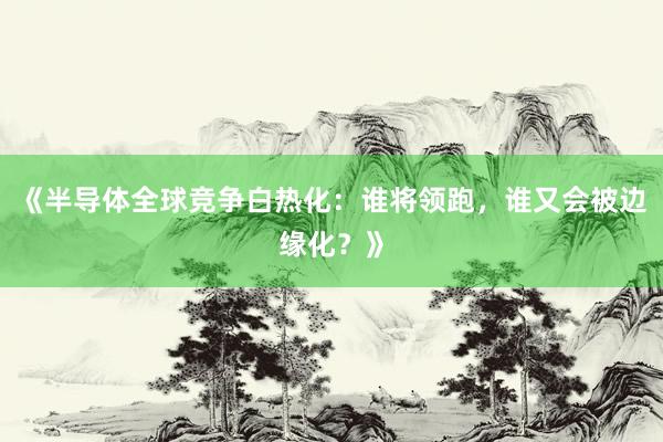 《半导体全球竞争白热化：谁将领跑，谁又会被边缘化？》