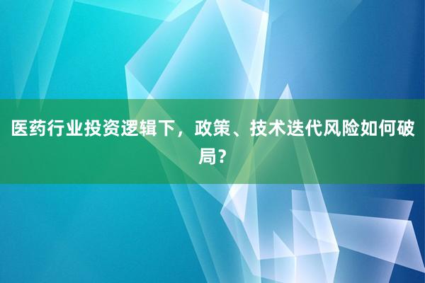 医药行业投资逻辑下，政策、技术迭代风险如何破局？