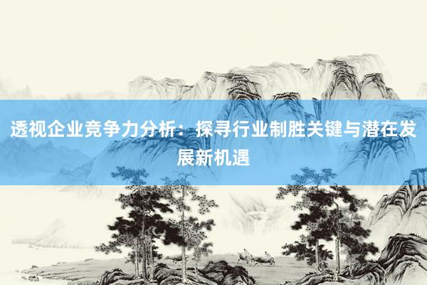 透视企业竞争力分析：探寻行业制胜关键与潜在发展新机遇