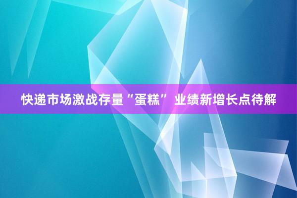 快递市场激战存量“蛋糕” 业绩新增长点待解