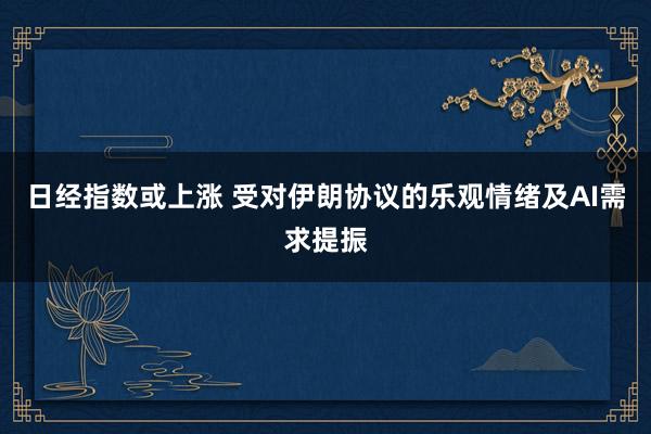 日经指数或上涨 受对伊朗协议的乐观情绪及AI需求提振