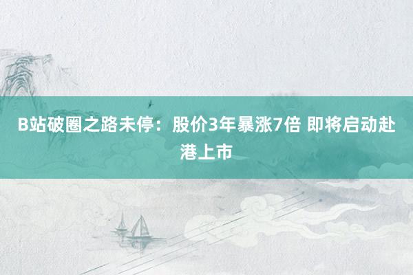 B站破圈之路未停：股价3年暴涨7倍 即将启动赴港上市