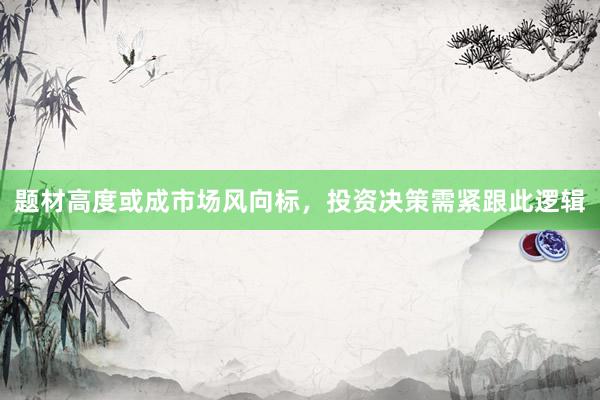 题材高度或成市场风向标，投资决策需紧跟此逻辑