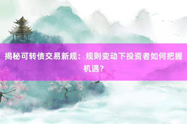 揭秘可转债交易新规：规则变动下投资者如何把握机遇？