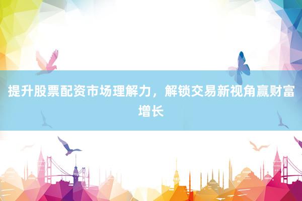 提升股票配资市场理解力，解锁交易新视角赢财富增长