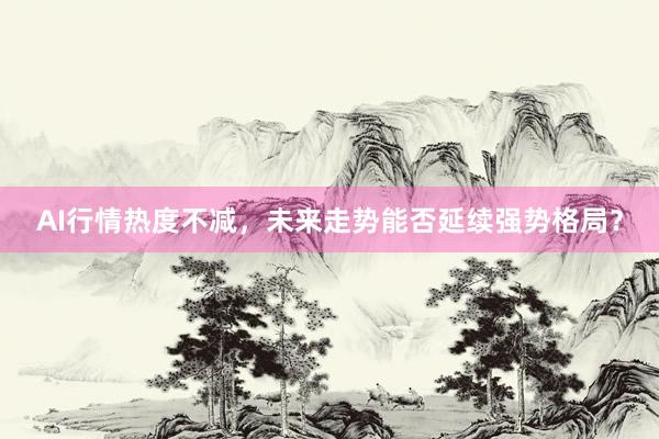 AI行情热度不减，未来走势能否延续强势格局？