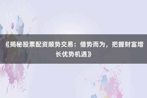 《揭秘股票配资顺势交易：借势而为，把握财富增长优势机遇》