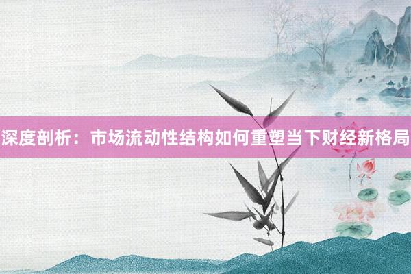 深度剖析：市场流动性结构如何重塑当下财经新格局