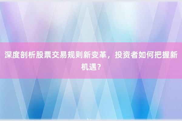 深度剖析股票交易规则新变革，投资者如何把握新机遇？