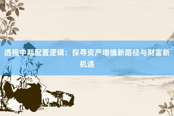 透视中期配置逻辑：探寻资产增值新路径与财富新机遇