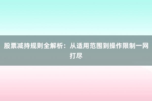 股票减持规则全解析：从适用范围到操作限制一网打尽