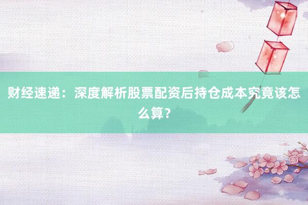 财经速递：深度解析股票配资后持仓成本究竟该怎么算？
