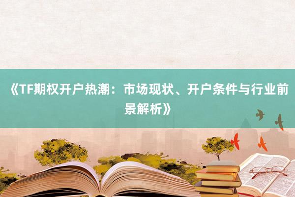 《TF期权开户热潮：市场现状、开户条件与行业前景解析》
