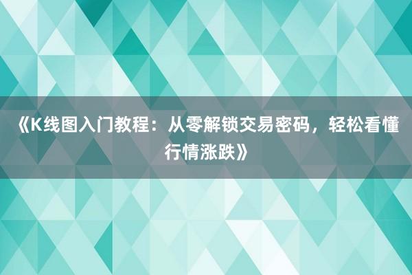 《K线图入门教程：从零解锁交易密码，轻松看懂行情涨跌》