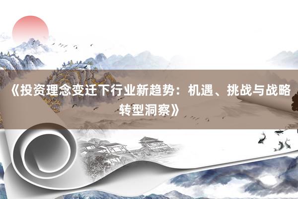 《投资理念变迁下行业新趋势：机遇、挑战与战略转型洞察》
