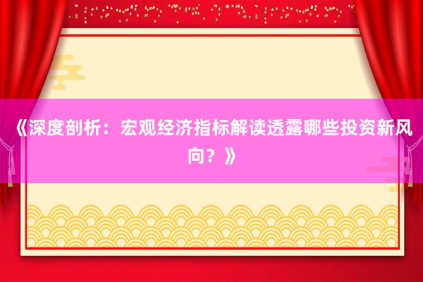 《深度剖析：宏观经济指标解读透露哪些投资新风向？》