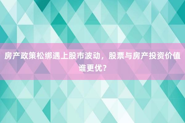 房产政策松绑遇上股市波动，股票与房产投资价值谁更优？