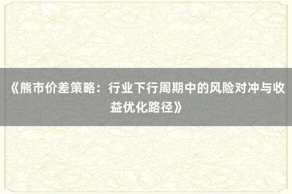 《熊市价差策略：行业下行周期中的风险对冲与收益优化路径》
