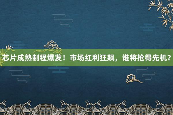 芯片成熟制程爆发！市场红利狂飙，谁将抢得先机？