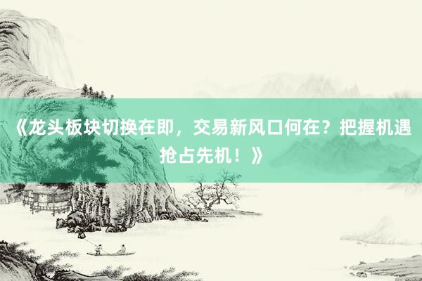 《龙头板块切换在即，交易新风口何在？把握机遇抢占先机！》