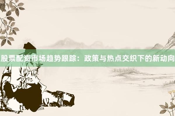 股票配资市场趋势跟踪：政策与热点交织下的新动向