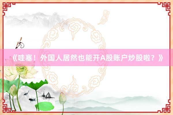 《哇塞！外国人居然也能开A股账户炒股啦？》