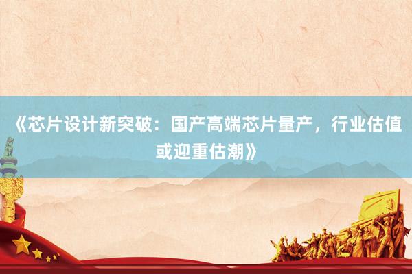 《芯片设计新突破：国产高端芯片量产，行业估值或迎重估潮》