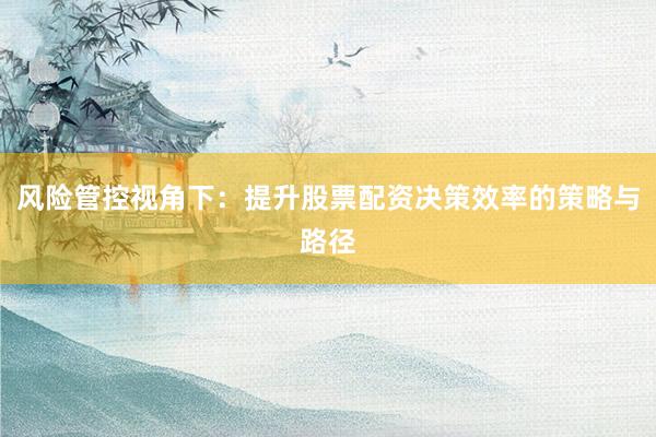 风险管控视角下：提升股票配资决策效率的策略与路径