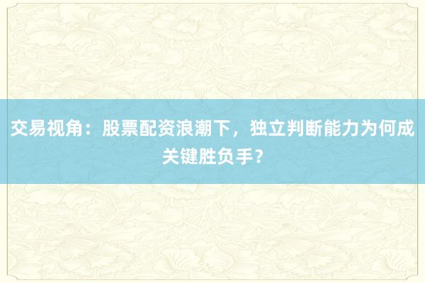 交易视角：股票配资浪潮下，独立判断能力为何成关键胜负手？