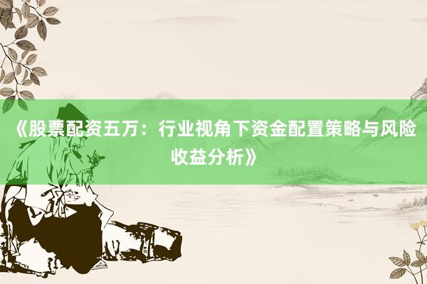 《股票配资五万：行业视角下资金配置策略与风险收益分析》