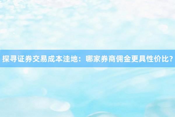 探寻证券交易成本洼地：哪家券商佣金更具性价比？