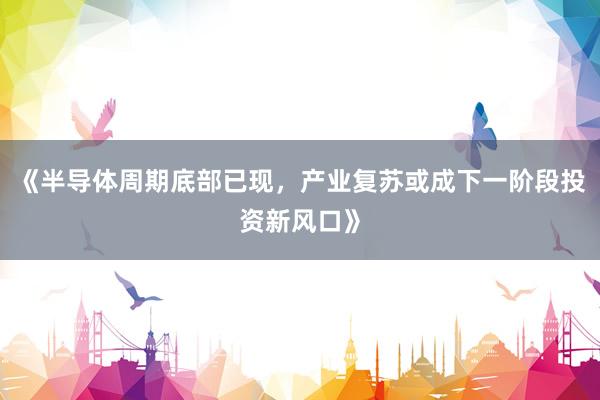 《半导体周期底部已现，产业复苏或成下一阶段投资新风口》