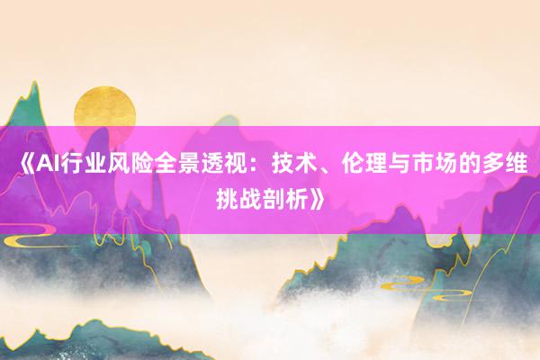 《AI行业风险全景透视：技术、伦理与市场的多维挑战剖析》