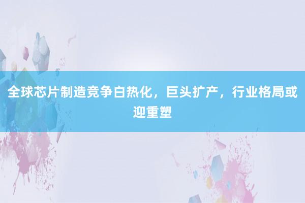 全球芯片制造竞争白热化，巨头扩产，行业格局或迎重塑