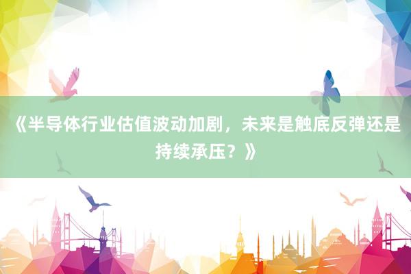 《半导体行业估值波动加剧，未来是触底反弹还是持续承压？》