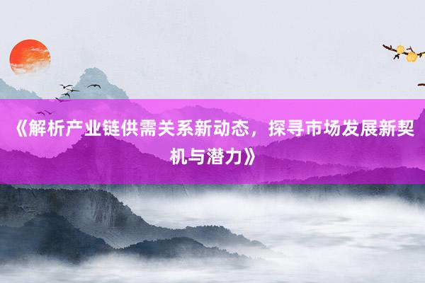 《解析产业链供需关系新动态，探寻市场发展新契机与潜力》