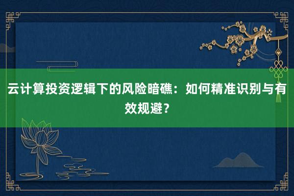 云计算投资逻辑下的风险暗礁：如何精准识别与有效规避？